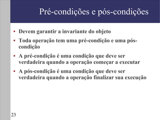 Pré-condições e pós-condições

     Devem garantir a invariante do objeto
     Toda operação tem uma pré-condição e uma pós-
     condição
     A pré-condição é uma condição que deve ser
     verdadeira quando a operação começar a executar
     A pós-condição é uma condição que deve ser
     verdadeira quando a operação finalizar sua execução




23
 