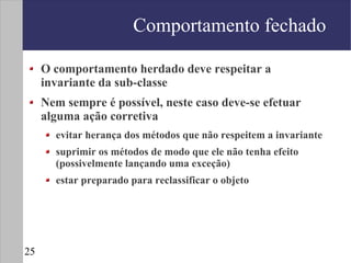 Comportamento fechado

     O comportamento herdado deve respeitar a
     invariante da sub-classe
     Nem sempre é possível, neste caso deve-se efetuar
     alguma ação corretiva
       evitar herança dos métodos que não respeitem a invariante
       suprimir os métodos de modo que ele não tenha efeito
       (possivelmente lançando uma exceção)
       estar preparado para reclassificar o objeto




25
 