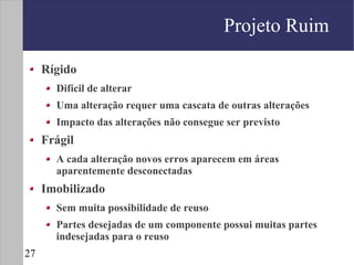 Projeto Ruim

     Rígido
       Difícil de alterar
       Uma alteração requer uma cascata de outras alterações
       Impacto das alterações não consegue ser previsto
     Frágil
       A cada alteração novos erros aparecem em áreas
       aparentemente desconectadas
     Imobilizado
       Sem muita possibilidade de reuso
       Partes desejadas de um componente possui muitas partes
       indesejadas para o reuso
27
 
