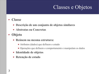 Classes e Objetos

    Classe
      Descrição de um conjunto de objetos similares
      Abstratas ou Concretas
    Objeto
      Reúnem na mesma estrutura:
         Atributos (dados) que definem o estado
         Operações que definem o comportamento e manipulam os dados
      Identidade de objetos
      Retenção de estado



3
 