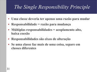 The Single Responsibility Principle

     Uma classe deveria ter apenas uma razão para mudar
     Responsabilidade = razão para mudança
     Múltiplas responsabilidades = acoplamento alto,
     baixa coesão
     Responsabilidades são eixos de alteração
     Se uma classe faz mais de uma coisa, separe em
     classes diferentes




31
 
