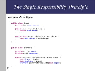 The Single Responsibility Principle
 Exemplo de código...

     public class Grupo {
         private List servidores;

         public List getServidores() {
             return servidores;
         }

         public void setServidores(List servidores) {
             this.servidores = servidores;
         }
     }


     public class Servidor {

         private String login;
         private Grupo meuGrupo;

         public Servidor (String login, Grupo grupo) {
             this.login = login;
             this.meuGrupo = grupo;
             meuGrupo.getServidores().add(this.login);
         }
     }
34
 