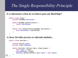 The Single Responsibility Principle
 E se alterarmos a lista de servidores para um HashMap?
     public class Grupo {
         private HashMap servidores;

         public HashMap getServidores() {
             return servidores;
         }

         public void setServidores(HashMap servidores) {
             this.servidores = servidores;
         }
     }


A classe Servidor precisa ser alterada também...
     public class Servidor {

         private String login;
         private Grupo meuGrupo;

         public Servidor (String login, Grupo grupo) {
             this.login = login;
             this.meuGrupo = grupo;
             meuGrupo.getServidores().put("login", this.login);
         }
35   }
 