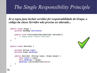 The Single Responsibility Principle

 Se a regra para incluir servidor for responsabilidade do Grupo, o
 código da classe Servidor não precisa ser alterado...

     public class Grupo {
         private HashMap servidores;

         public void incluirServidor(Servidor servidor){
             // Regra para inserir Servidor...
         }
     }


     public class Servidor {

         private String login;
         private Grupo meuGrupo;

         public Servidor (String login, Grupo grupo) {
             this.login = login;
             this.meuGrupo = grupo;
             meuGrupo.incluirServidor(this);
         }
     }

36
 
