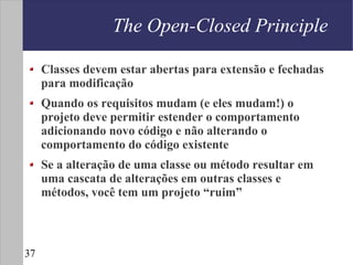 The Open-Closed Principle

     Classes devem estar abertas para extensão e fechadas
     para modificação
     Quando os requisitos mudam (e eles mudam!) o
     projeto deve permitir estender o comportamento
     adicionando novo código e não alterando o
     comportamento do código existente
     Se a alteração de uma classe ou método resultar em
     uma cascata de alterações em outras classes e
     métodos, você tem um projeto “ruim”



37
 