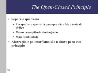 The Open-Closed Principle

     Separe o que varia
       Encapsular o que varia para que não afete o resto do
       código
       Menos conseqüências indesejadas
       Mais flexibilidade
     Abstração e polimorfismo são a chave para este
     princípio




38
 