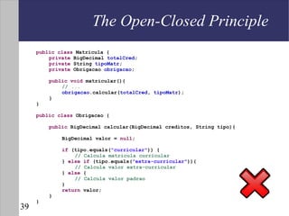 The Open-Closed Principle
     public class Matricula {
         private BigDecimal totalCred;
         private String tipoMatr;
         private Obrigacao obrigacao;

         public void matricular(){
             // ...
             obrigacao.calcular(totalCred, tipoMatr);
         }
     }

     public class Obrigacao {

         public BigDecimal calcular(BigDecimal creditos, String tipo){

             BigDecimal valor = null;

             if (tipo.equals("curricular")) {
                 // Calcula matricula curricular
             } else if (tipo.equals("extra-curricular")){
                 // Calcula valor extra-curricular
             } else {
                 // Calcula valor padrao
             }
             return valor;
         }
     }
39
 