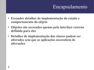Encapsulamento

    Esconder detalhes de implementação do estado e
    comportamento do objeto
    Objetos são acessados apenas pela interface externa
    definida para eles
    Detalhes de implementação das classes podem ser
    alterados sem que as aplicações necessitem de
    alterações




4
 