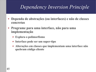 Dependency Inversion Principle

     Dependa de abstrações (ou interfaces) e não de classes
     concretas
     Programe para uma interface, não para uma
     implementação
       Explora o polimorfismo
       Interface pode ser um super-tipo
       Alterações em classes que implementam uma interface não
       quebram código cliente




45
 
