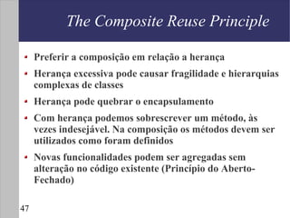 The Composite Reuse Principle

     Preferir a composição em relação a herança
     Herança excessiva pode causar fragilidade e hierarquias
     complexas de classes
     Herança pode quebrar o encapsulamento
     Com herança podemos sobrescrever um método, às
     vezes indesejável. Na composição os métodos devem ser
     utilizados como foram definidos
     Novas funcionalidades podem ser agregadas sem
     alteração no código existente (Princípio do Aberto-
     Fechado)

47
 