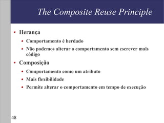 The Composite Reuse Principle

     Herança
       Comportamento é herdado
       Não podemos alterar o comportamento sem escrever mais
       código
     Composição
       Comportamento como um atributo
       Mais flexibilidade
       Permite alterar o comportamento em tempo de execução




48
 