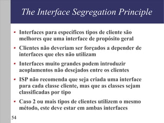 The Interface Segregation Principle

     Interfaces para específicos tipos de cliente são
     melhores que uma interface de propósito geral
     Clientes não deveriam ser forçados a depender de
     interfaces que eles não utilizam
     Interfaces muito grandes podem introduzir
     acoplamentos não desejados entre os clientes
     ISP não recomenda que seja criada uma interface
     para cada classe cliente, mas que as classes sejam
     classificadas por tipo
     Caso 2 ou mais tipos de clientes utilizem o mesmo
     método, este deve estar em ambas interfaces
54
 
