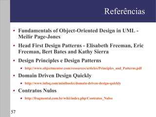 Referências

     Fundamentals of Object-Oriented Design in UML -
     Meilir Page-Jones
     Head First Design Patterns - Elisabeth Freeman, Eric
     Freeman, Bert Bates and Kathy Sierra
     Design Principles e Design Patterns
       http://www.objectmentor.com/resources/articles/Principles_and_Patterns.pdf

     Domain Driven Design Quickly
       http://www.infoq.com/minibooks/domain-driven-design-quickly

     Contratos Nulos
       http://fragmental.com.br/wiki/index.php/Contratos_Nulos


57
 