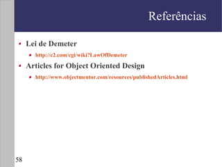 Referências

     Lei de Demeter
       http://c2.com/cgi/wiki?LawOfDemeter

     Articles for Object Oriented Design
       http://www.objectmentor.com/resources/publishedArticles.html




58
 