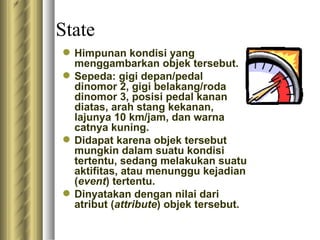 State H impunan kondisi yang menggambarkan objek tersebut. Sepeda :  gigi depan/pedal dinomor 2, gigi belakang/roda dinomor 3, posisi pedal kanan diatas, arah stang kekanan, lajunya 10 km/jam, dan warna catnya kuning.  D idapat karena objek tersebut mungkin dalam suatu kondisi tertentu, sedang melakukan suatu aktifitas, atau menunggu kejadian ( event ) tertentu. D inyatakan dengan nilai dari atribut ( attribute ) objek tersebut. 