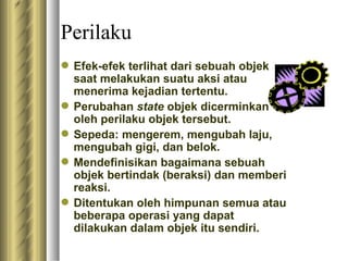 Perilaku E fek-efek terlihat dari sebuah objek saat melakukan suatu aksi atau menerima kejadian tertentu. Perubahan  state  objek dicerminkan oleh perilaku objek tersebut. S epeda :  mengerem, mengubah laju, mengubah gigi, dan belok. M endefinisikan bagaimana sebuah objek bertindak (beraksi) dan memberi reaksi. D itentukan oleh himpunan semua atau beberapa operasi yang dapat dilakukan dalam objek itu sendiri. 