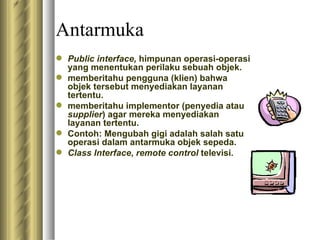 Antarmuka Public in terface ,  himpunan operasi-operasi yang menentukan perilaku sebuah objek. memberitahu pengguna (klien) bahwa objek tersebut menyediakan layanan tertentu . memberitahu implementor (penyedia atau  supplier ) agar mereka menyediakan layanan tertentu. Contoh: Mengubah gigi adalah salah satu operasi dalam antarmuka objek sepeda.  Class Interface ,  remote control  televisi.  
