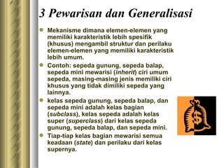 3 Pewarisan dan Generalisasi M ekanisme dimana elemen-elemen yang memiliki karakteristik lebih spesifik (khusus) mengambil struktur dan perilaku elemen-elemen yang memiliki karakteristik lebih umum. Contoh: sepeda gunung, sepeda balap, sepeda mini   mewarisi ( inherit ) ciri umum sepeda, masing-masing jenis memiliki ciri khusus yang tidak dimiliki sepeda yang lainnya. kelas sepeda gunung, sepeda balap, dan sepeda mini adalah kelas bagian ( subclass ) ,  kelas sepeda adalah kelas super ( superclass ) dari kelas sepeda gunung, sepeda balap, dan sepeda mini. Tiap-tiap kelas bagian mewarisi semua keadaan ( state )  dan  perilaku dari kelas supernya. 