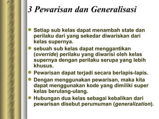 3 Pewarisan dan Generalisasi Setiap sub kelas dapat menambah state dan perilaku dari yang sekedar diwariskan dari kelas supernya. sebuah sub kelas dapat menggantikan ( override ) perilaku yang diwarisi oleh kelas supernya dengan perilaku serupa yang lebih khusus. Pewarisan dapat terjadi secara berlapis-lapis. Dengan menggunakan pewarisan, maka kita dapat menggunakan kode yang dimiliki super kelas berulang-ulang. Hubungan dua kelas sebagai kebalikan dari pewarisan disebut perumuman ( generalization ).  