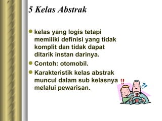 5 Kelas Abstrak k elas yang logis tetapi memiliki definisi yang tidak komplit dan tidak dapat ditarik instan darinya.  Contoh: otomobil. Karakteristik kelas abstrak muncul dalam sub kelasnya melalui pewarisan.  