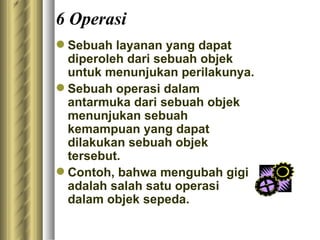 6 Operasi S ebuah layanan yang dapat diperoleh dari sebuah objek untuk menunjukan perilakunya. Sebuah operasi dalam antarmuka dari sebuah objek  menunjukan sebuah kemampuan yang dapat dilakukan sebuah objek tersebut.  Contoh, bahwa mengubah gigi adalah salah satu operasi dalam objek sepeda.  