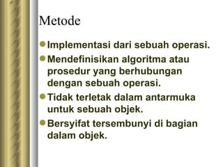 Metode I mplementasi dari sebuah operasi. M endefinisikan algoritma atau prosedur yang berhubungan dengan sebuah operasi. T idak terletak dalam antarmuka untuk sebuah objek.  B ersyifat tersembunyi di bagian dalam objek.  