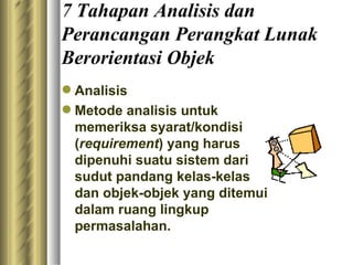7 Tahapan Analisis dan Perancangan Perangkat Lunak Berorientasi Objek Analisis Metode analisis untuk memeriksa syarat/kondisi ( requirement ) yang harus dipenuhi suatu sistem dari sudut pandang kelas-kelas dan objek-objek yang ditemui dalam ruang lingkup permasalahan. 