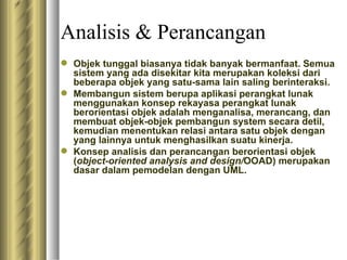 Analisis & Perancangan Objek tunggal biasanya tidak banyak bermanfaat. Semua sistem yang ada disekitar kita merupakan koleksi dari beberapa objek yang satu-sama lain saling berinteraksi. Membangun sistem berupa aplikasi perangkat lunak menggunakan konsep rekayasa perangkat lunak berorientasi objek adalah menganalisa, merancang, dan membuat objek-objek pembangun system secara detil, kemudian menentukan relasi antara satu objek dengan yang lainnya untuk menghasilkan suatu kinerja. Konsep analisis dan perancangan berorientasi objek ( object-oriented analysis and design/ OOAD) merupakan dasar dalam pemodelan dengan UML. 