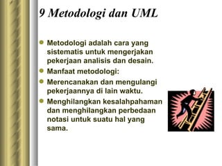 9 Metodologi dan UML Metodologi adalah cara yang sistematis untuk mengerjakan pekerjaan analisis dan desain.  Manfaat metodologi:  Merencanakan dan mengulangi pekerjaannya di lain waktu.  Menghilangkan kesalahpahaman dan menghilangkan perbedaan notasi untuk suatu hal yang sama. 