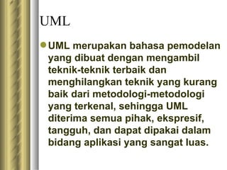 UML UML merupakan bahasa pemodelan yang dibuat dengan mengambil teknik-teknik terbaik dan menghilangkan teknik yang kurang baik dari metodologi-metodologi yang terkenal, sehingga UML diterima semua pihak, ekspresif, tangguh, dan dapat dipakai dalam bidang aplikasi yang sangat luas.  