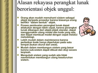 Alasan  rekayasa perangkat lunak berorientasi objek  unggul: Orang akan mudah memahami sistem sebagai objek daripada prosedur karena biasanya orang berfikir “dalam bentuk” objek. Proses pembuatan perangkat lunak dapat dilakukan dengan lebih cepat, karena perangkat lunak dibangun dari objek-objek standar, dapat menggunakan ulang model dan kode yang ada, dan dapat membuat model dengan cepat melalui metodologi. Lebih mudah dalam  maintenance  karena  perbaikan kode hanya diperlukan pada satu tempat (bukan diurut dari awal). Mudah dalam membangun sistem yang besar karena sub-sistem dapat dibuat dan diuji secara terpisah. Mengubah sistem yang sudah ada tidak memerlukan membangun ulang keseluruhan sistem. 