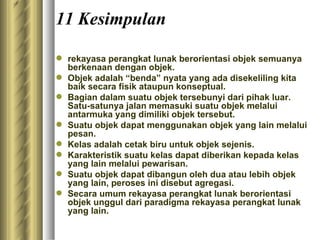 11 Kesimpulan rekayasa perangkat lunak berorientasi objek semuanya berkenaan dengan objek. Objek adalah “benda” nyata yang ada disekeliling kita baik secara fisik ataupun konseptual. Bagian dalam suatu objek tersebunyi dari pihak luar. Satu-satunya jalan memasuki suatu objek melalui antarmuka yang dimiliki objek tersebut. Suatu objek dapat menggunakan objek yang lain melalui pesan. Kelas adalah cetak biru untuk objek sejenis. Karakteristik suatu kelas dapat diberikan kepada kelas yang lain melalui pewarisan. Suatu objek dapat dibangun oleh dua atau lebih objek yang lain, peroses ini disebut agregasi. Secara umum rekayasa perangkat lunak berorientasi objek unggul dari paradigma rekayasa perangkat lunak yang lain. 