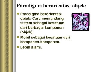 Paradigma berorientasi objek: Paradigma berorientasi objek: Cara memandang sistem sebagai kesatuan dari berbagai komponen (objek). Mobil sebagai kesatuan dari komponen-komponen . L ebih alami. 