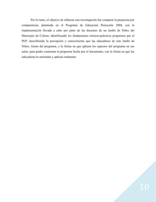10
Por lo tanto, el objetivo de elaborar esta investigación fue comparar la propuesta por
competencias, planteada en el Programa de Educación Preescolar 2004, con la
implementación llevada a cabo por parte de las docentes de un Jardín de Niños del
Municipio de Colima; identificando los fundamentos teóricos-prácticos propuestos por el
PEP, describiendo la percepción y conocimiento que las educadoras de este Jardín de
Niños, tienen del programa, y la forma en que aplican los aspectos del programa en sus
aulas; para poder contrastar la propuesta hecha por el documento, con la forma en que las
educadoras lo entienden y aplican realmente.
 