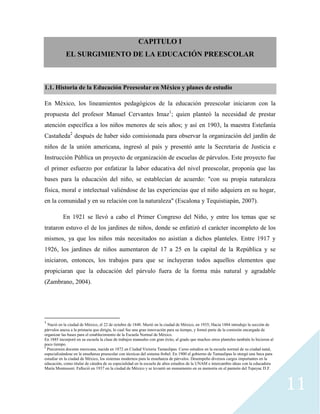 11
CAPITULO I
EL SURGIMIENTO DE LA EDUCACIÓN PREESCOLAR
1.1. Historia de la Educación Preescolar en México y planes de estudio
En México, los lineamientos pedagógicos de la educación preescolar iniciaron con la
propuesta del profesor Manuel Cervantes Imaz1
; quien planteó la necesidad de prestar
atención específica a los niños menores de seis años; y así en 1903, la maestra Estefanía
Castañeda2
después de haber sido comisionada para observar la organización del jardín de
niños de la unión americana, ingresó al país y presentó ante la Secretaria de Justicia e
Instrucción Pública un proyecto de organización de escuelas de párvulos. Este proyecto fue
el primer esfuerzo por enfatizar la labor educativa del nivel preescolar, proponía que las
bases para la educación del niño, se establecían de acuerdo: "con su propia naturaleza
física, moral e intelectual valiéndose de las experiencias que el niño adquiera en su hogar,
en la comunidad y en su relación con la naturaleza" (Escalona y Tequistiapán, 2007).
En 1921 se llevó a cabo el Primer Congreso del Niño, y entre los temas que se
trataron estuvo el de los jardines de niños, donde se enfatizó el carácter incompleto de los
mismos, ya que los niños más necesitados no asistían a dichos planteles. Entre 1917 y
1926, los jardines de niños aumentaron de 17 a 25 en la capital de la República y se
iniciaron, entonces, los trabajos para que se incluyeran todos aquellos elementos que
propiciaran que la educación del párvulo fuera de la forma más natural y agradable
(Zambrano, 2004).
1
Nació en la ciudad de México, el 22 de octubre de 1848. Murió en la ciudad de México, en 1935; Hacia 1884 introdujo la sección de
párvulos anexa a la primaria que dirigía, lo cual fue una gran innovación para su tiempo, y formó parte de la comisión encargada de
organizar las bases para el establecimiento de la Escuela Normal de México.
En 1885 incorporó en su escuela la clase de trabajos manuales con gran éxito, al grado que muchos otros planteles también lo hicieron al
poco tiempo.
2
Precursora docente mexicana, nacida en 1872 en Ciudad Victoria Tamaulipas. Curso estudios en la escuela normal de su ciudad natal,
especializándose en la enseñanza preescolar con técnicas del sistema frobel. En 1900 el gobierno de Tamaulipas le otorgó una beca para
estudiar en la ciudad de México, los sistemas modernos para la enseñanza de párvulos. Desempeño diversos cargos importantes en la
educación, como titular de cátedra de su especialidad en la escuela de altos estudios de la UNAM e intercambio ideas con la educadora
María Montessori. Falleció en 1937 en la ciudad de México y se levantó un monumento en su memoria en el panteón del Tepeyac D.F.
 
