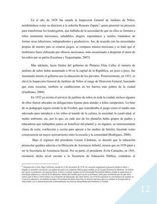 12
En el año de 1928 fue creada la Inspección General de Jardines de Niños,
nombrándose como su directora a la señorita Rosaura Zapata3
, quien presentó un proyecto
para transformar los kindergarten, que hablaba de la necesidad de que en ellos se formara a
niños netamente mexicanos, saludables, alegres, espontáneos y unidos, tratándose de
formar seres laboriosos, independientes y productivos. Así, de acuerdo con las necesidades
propias de nuestro país se crearon juegos, se compuso música mexicana y se trató que el
mobiliario fuera elaborado por obreros mexicanos, todo encaminado a despertar el amor de
los niños por su patria (Escalona y Tequistiapán, 2007).
Más adelante, hacia finales del gobierno de Plutarco Elías Calles el número de
jardines de niños había aumentado a 84 en la capital de la República, así poco a poco, fue
mostrando interés el gobierno por la educación de los párvulos. Posteriormente, en 1931, se
elevó la Inspección General de Jardines de Niños al rango de Dirección General, buscando
que estas escuelas, también se establecieran en los barrios más pobres de la ciudad
(Zambrano, 2004).
En 1932 ya existía el servicio de jardines de niños en toda la ciudad, incluso algunos
de ellos fueron ubicados en delegaciones lejanas para atender a niños campesinos. La base
de su pedagogía seguía siendo la de Froebel, que consideraba el juego como el medio más
adecuado para introducir a los niños al mundo de la cultura, la sociedad, la creatividad, el
medio ambiente, etc; por lo que, en cada uno de los planteles había grupos de padres y
educadoras que trabajaban juntos en beneficio del plantel y, en algunos, se instrumentaron
clases de corte, confección y cocina para apoyar a las madres de familia, trayendo como
consecuencia un mayor acercamiento entre la escuela y la comunidad (Rodriguez, 2008).
Bajo el régimen del presidente Lázaro Cárdenas, se decretó que la educación
preescolar quedara adscrita a la Dirección de Asistencia Infantil, misma que en 1938 pasó a
ser la Secretaría de Asistencia Social. Por su parte, el presidente Ávila Camacho, en 1941,
reconoció dicho nivel escolar a la Secretaría de Educación Pública, creándose el
3
Originaria de La Paz, Baja California, nacida un 23 de noviembre de 1876. Su vocación magisterial la proyectó desde su niñez y
llegado el momento convenció a sus padres de partir a la ciudad de México para estudiar en la Escuela Nacional de Maestros. Su interés
por ejercer su profesión con mejores frutos, la llevó a realizar estudios en la Universidad Nacional de México donde se especializó en
psicología educativa y ciencias de la educación. Dentro del notable ejercicio de su profesión, sintió gran inclinación por los párvulos,
motivo que la llevó a entrevistarse con el ministro de Educación, don Justo Sierra, con el fin de exponerle la conveniencia de instituir en
el servicio educativo, los jardines de niños. El resultado de dicha entrevista, le mereció una beca para ir a estudiar en Europa todo lo
relacionado con el sistema preescolar, particularmente las técnicas desarrolladas por Pestalozzi y Froebel.
 
