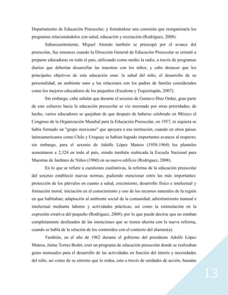13
Departamento de Educación Preescolar; y formándose una comisión que reorganizaría los
programas relacionándolos con salud, educación y recreación (Rodríguez, 2008).
Subsecuentemente, Miguel Alemán también se preocupó por el avance del
preescolar, fue entonces cuando la Dirección General de Educación Preescolar se orientó a
preparar educadoras en todo el país, utilizando como medio la radio, a través de programas
diarios que deberían desarrollar las maestras con los niños; y cabe destacar que los
principales objetivos de esta educación eran: la salud del niño, el desarrollo de su
personalidad, un ambiente sano y las relaciones con los padres de familia considerados
como los mejores educadores de los pequeños (Escalona y Tequistiapán, 2007).
Sin embargo, cabe señalar que durante el sexenio de Gustavo Díaz Ordaz, gran parte
de este esfuerzo hacia la educación preescolar se vio mermado por otras prioridades; de
hecho, varios educadores se quejaban de que después de haberse celebrado en México el
Congreso de la Organización Mundial para la Educación Preescolar, en 1957, ni siquiera se
había formado un "grupo mexicano" que apoyara a esa institución, cuando en otros países
latinoamericanos como Chile y Uruguay se habían logrado importantes avances al respecto;
sin embargo, para el sexenio de Adolfo López Mateos (1958-1964) los planteles
aumentaron a 2,324 en todo al país, siendo también reubicada la Escuela Nacional para
Maestras de Jardines de Niños (1960) en su nuevo edificio (Rodriguez, 2008).
En lo que se refiere a cuestiones cualitativas, la reforma de la educación preescolar
del sexenio estableció nuevas normas; pudiendo mencionar entre las más importantes:
protección de los párvulos en cuanto a salud, crecimiento, desarrollo físico e intelectual y
formación moral; iniciación en el conocimiento y uso de los recursos naturales de la región
en que habitaban; adaptación al ambiente social de la comunidad; adiestramiento manual e
intelectual mediante labores y actividades prácticas; así como la estimulación en la
expresión creativa del pequeño (Rodríguez, 2008); por lo que puede decirse que no estaban
completamente desfasados de las intenciones que se tienen ahorita con la nueva reforma,
cuando se habla de la relación de los contenidos con el contexto del alumno(a).
También, en el año de 1962 durante el gobierno del presidente Adolfo López
Mateos, Jaime Torres Bodet, creó un programa de educación preescolar donde se realizaban
guías mensuales para el desarrollo de las actividades en función del interés y necesidades
del niño, así como de su entorno que lo rodea, esto a través de unidades de acción, basadas
 