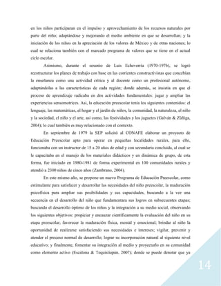 14
en los niños participaran en el impulso y aprovechamiento de los recursos naturales por
parte del niño; adaptándose y mejorando el medio ambiente en que se desarrollan; y la
iniciación de los niños en la apreciación de los valores de México y de otras naciones; lo
cual se relaciona también con el marcado programa de valores que se tiene en el actual
ciclo escolar.
Asimismo, durante el sexenio de Luis Echeverría (1970-1976), se logró
reestructurar los planes de trabajo con base en las corrientes constructivistas que concebían
la enseñanza como una actividad crítica y al docente como un profesional autónomo,
adaptándolas a las características de cada región; donde además, se insistía en que el
proceso de aprendizaje radicaba en dos actividades fundamentales: jugar y ampliar las
experiencias sensomotrices. Así, la educación preescolar tenía los siguientes contenidos: el
lenguaje, las matemáticas, el hogar y el jardín de niños, la comunidad, la naturaleza, el niño
y la sociedad, el niño y el arte, así como, las festividades y los juguetes (Galván & Zúñiga,
2004); lo cual también es muy relacionado con el contexto.
En septiembre de 1979 la SEP solicitó al CONAFE elaborar un proyecto de
Educación Preescolar apto para operar en pequeñas localidades rurales, para ello,
funcionaba con un instructor de 15 a 20 años de edad y con secundaria concluida, al cual se
le capacitaba en el manejo de los materiales didácticos y en dinámica de grupo, de esta
forma, fue iniciado en 1980-1981 de forma experimental en 100 comunidades rurales y
atendió a 2300 niños de cinco años (Zambrano, 2004).
En este mismo año, se propone un nuevo Programa de Educación Preescolar, como
estimulante para satisfacer y desarrollar las necesidades del niño preescolar, la maduración
psicofísica para ampliar sus posibilidades y sus capacidades, buscando a la vez una
secuencia en el desarrollo del niño que fundamentara sus logros en subsecuentes etapas;
buscando el desarrollo óptimo de los niños y la integración a su medio social, observando
los siguientes objetivos: propiciar y encauzar científicamente la evaluación del niño en su
etapa preescolar; favorecer la maduración física, mental y emocional; brindar al niño la
oportunidad de realizarse satisfaciendo sus necesidades e intereses; vigilar, prevenir y
atender el proceso normal de desarrollo; lograr su incorporación natural al siguiente nivel
educativo; y finalmente, fomentar su integración al medio y proyectarlo en su comunidad
como elemento activo (Escalona & Tequistiapán, 2007); donde se puede denotar que ya
 