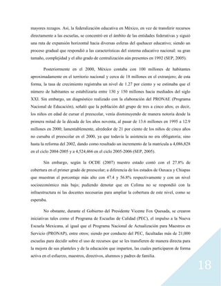 18
mayores rezagos. Así, la federalización educativa en México, en vez de transferir recursos
directamente a las escuelas, se concentró en el ámbito de las entidades federativas y siguió
una ruta de expansión horizontal hacia diversas esferas del quehacer educativo; siendo un
proceso gradual que respondió a las características del sistema educativo nacional: su gran
tamaño, complejidad y el alto grado de centralización aún presentes en 1992 (SEP, 2005).
Posteriormente en el 2000, México contaba con 100 millones de habitantes
aproximadamente en el territorio nacional y cerca de 18 millones en el extranjero; de esta
forma, la tasa de crecimiento registraba un nivel de 1.27 por ciento y se estimaba que el
número de habitantes se estabilizaría entre 130 y 150 millones hacia mediados del siglo
XXI. Sin embargo, un diagnóstico realizado con la elaboración del PRONAE (Programa
Nacional de Educación), señaló que la población del grupo de tres a cinco años; es decir,
los niños en edad de cursar el preescolar, venía disminuyendo de manera notoria desde la
primera mitad de la década de los años noventa, al pasar de 13.6 millones en 1995 a 12.9
millones en 2000; lamentablemente, alrededor de 21 por ciento de los niños de cinco años
no cursaba el preescolar en el 2000, ya que todavía la asistencia no era obligatoria; sino
hasta la reforma del 2002, dando como resultado un incremento de la matrícula a 4,086,828
en el ciclo 2004-2005 y a 4,524,466 en el ciclo 2005-2006 (SEP, 2005).
Sin embargo, según la OCDE (2007) nuestro estado contó con el 27.8% de
cobertura en el primer grado de preescolar; a diferencia de los estados de Oaxaca y Chiapas
que muestran el porcentaje más alto con 47.4 y 56.8% respectivamente y con un nivel
socioeconómico más bajo; pudiendo denotar que en Colima no se respondió con la
infraestructura ni las docentes necesarias para ampliar la cobertura de este nivel, como se
esperaba.
No obstante, durante el Gobierno del Presidente Vicente Fox Quesada, se crearon
iniciativas tales como el Programa de Escuelas de Calidad (PEC), el impulso a la Nueva
Escuela Mexicana, al igual que el Programa Nacional de Actualización para Maestros en
Servicio (PRONAP), entre otros; siendo por conducto del PEC, facultadas más de 21,000
escuelas para decidir sobre el uso de recursos que se les transfieren de manera directa para
la mejora de sus planteles y de la educación que imparten, las cuales participaron de forma
activa en el esfuerzo, maestros, directivos, alumnos y padres de familia.
 