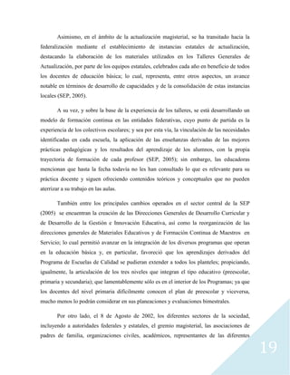 19
Asimismo, en el ámbito de la actualización magisterial, se ha transitado hacia la
federalización mediante el establecimiento de instancias estatales de actualización,
destacando la elaboración de los materiales utilizados en los Talleres Generales de
Actualización, por parte de los equipos estatales, celebrados cada año en beneficio de todos
los docentes de educación básica; lo cual, representa, entre otros aspectos, un avance
notable en términos de desarrollo de capacidades y de la consolidación de estas instancias
locales (SEP, 2005).
A su vez, y sobre la base de la experiencia de los talleres, se está desarrollando un
modelo de formación continua en las entidades federativas, cuyo punto de partida es la
experiencia de los colectivos escolares; y sea por esta vía, la vinculación de las necesidades
identificadas en cada escuela, la aplicación de las enseñanzas derivadas de las mejores
prácticas pedagógicas y los resultados del aprendizaje de los alumnos, con la propia
trayectoria de formación de cada profesor (SEP, 2005); sin embargo, las educadoras
mencionan que hasta la fecha todavía no les han consultado lo que es relevante para su
práctica docente y siguen ofreciendo contenidos teóricos y conceptuales que no pueden
aterrizar a su trabajo en las aulas.
También entre los principales cambios operados en el sector central de la SEP
(2005) se encuentran la creación de las Direcciones Generales de Desarrollo Curricular y
de Desarrollo de la Gestión e Innovación Educativa, así como la reorganización de las
direcciones generales de Materiales Educativos y de Formación Continua de Maestros en
Servicio; lo cual permitió avanzar en la integración de los diversos programas que operan
en la educación básica y, en particular, favoreció que los aprendizajes derivados del
Programa de Escuelas de Calidad se pudieran extender a todos los planteles; propiciando,
igualmente, la articulación de los tres niveles que integran el tipo educativo (preescolar,
primaria y secundaria); que lamentablemente sólo es en el interior de los Programas; ya que
los docentes del nivel primaria difícilmente conocen el plan de preescolar y viceversa,
mucho menos lo podrán considerar en sus planeaciones y evaluaciones bimestrales.
Por otro lado, el 8 de Agosto de 2002, los diferentes sectores de la sociedad,
incluyendo a autoridades federales y estatales, el gremio magisterial, las asociaciones de
padres de familia, organizaciones civiles, académicos, representantes de las diferentes
 