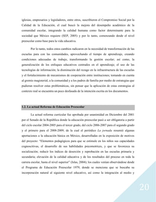 20
iglesias, empresarios y legisladores, entre otros, suscribieron el Compromiso Social por la
Calidad de la Educación, el cual buscó la mejora del desempeño académico de la
comunidad escolar, integrando la calidad humana como factor determinante para la
sociedad que México requiere (SEP, 2005) y por lo tanto, comenzando desde el nivel
preescolar como base para la vida educativa.
Por lo tanto, todos estos cambios radicaron en la necesidad de transformación de las
escuelas para con las comunidades, aprovechando el tiempo de aprendizaje, creando
condiciones adecuadas de trabajo, transformando la gestión escolar; así como, la
generalización de los enfoques educativos centrados en el aprendizaje; el uso de las
tecnologías de información; la disminución del rezago en la infraestructura de las escuelas
y el fortalecimiento de mecanismos de cooperación entre instituciones; tomando en cuenta
al gremio magisterial, a la comunidad y a los padres de familia por medio de estrategias que
pudieran resolver estas problemáticas, sin pensar que la aplicación de estas estrategias al
contexto real se encuentra un poco desfasada de la intención escrita en los documentos.
1.2. La actual Reforma de Educación Preescolar
La actual reforma curricular fue aprobada por unanimidad en Diciembre del 2001
por el Senado de la República donde la educación preescolar pasó a ser obligatoria a partir
del ciclo escolar 2004-2005 para el tercer grado, del ciclo 2006-2007 para el segundo grado
y el primero para el 2008-2009; de la cual el periódico La jornada resumió algunas
aportaciones a la educación básica en México, desarrolladas en la exposición de motivos
del proyecto: “Elementos pedagógicos para que se estimule en los niños sus capacidades
cognoscitivas, el desarrollo de sus habilidades psicomotrices, y que se favorezca su
socialización; reducir los índices de deserción y reprobación en las escuelas primaria y
secundaria; elevación de la calidad educativa y de los resultados del proceso en toda la
carrera escolar, hasta el nivel superior” (Islas, 2004); los cuales venían observándose desde
el Programa de Educación Preescolar 1979, donde se menciona que se buscaba su
incorporación natural al siguiente nivel educativo, así como la integración al medio y
 