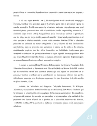 21
proyección en su comunidad, basado en áreas cognoscitiva, emocional-social, de lenguaje y
motora.
A su vez, según Herrera (2002), la investigadora de la Universidad Pedagógica
Nacional, Eurídice Sosa considera que si el gobierno gasta más en preescolar y pone en
marcha un modelo flexible que aproveche el carácter lúdico de estos planteles, este nivel
educativo puede ayudar mucho a subir el rendimiento escolar en primaria y secundaria. Y
asimismo, según Aviles (2007), Vázquez Mota dio a conocer que también se garantizará
que los niños que no hayan tenido acceso al segundo y tercer grado sean inscritos en el
nivel que por su edad corresponda; ya que, como menciona Herrera (2004), la educación
preescolar no enseñará de manera obligatoria a leer y escribir ni dará calificaciones
reprobatorias, pues su propósito será garantizar el acceso de los niños a la primaria,
considerando propiciar que los niños desarrollen sus habilidades intelectuales para
interpretar información sin que necesariamente lo hagan leyendo; entonces podemos decir
que no es obligatorio si de todas formas se ingresan a los niños a primero de primaria para
no atrasar el desarrollo correspondiente a su edad cronológica.
A su vez, la responsable del Programa de Renovación Curricular y Pedagógica de la
Educación Preescolar de la Subsecretaría de Educación Básica y Normal de la SEP explicó
que la evaluación servirá para constatar aprendizajes que logren los estudiantes en el
periodo, y también se utilizará en la identificación los factores que influyen para que los
niños logren las metas, pero de ninguna manera servirá para determinar si el niño acredita
un grado (Herrera, 2004).
Además los Miembros del Congreso Colegiado Permanente de Colegios,
Academias y Asociaciones de Profesionales de la Educación (CCPCAAPE) señalaron que
la formación y actualización psicopedagógica de las nuevas generaciones de educadoras,
así como del personal de servicio, no respondían ni correspondían a la realidad de los
problemas que debían afrontar en la práctica de la educación preescolar (La Jornada,
11/04/2003 en Islas, 2004); y es hasta la fecha que no se cuenta todavía con la capacitación
suficiente.
 