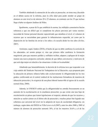 22
También añadiendo la saturación de las aulas en preescolar, un tema muy discutido
en el debate acerca de la reforma, pues la cifra ideal para poder atender un grupo de
alumnos en este nivel es de máximo 20 ó 25 alumnos, en contraste con los 35 que incluso
llega a haber en algunos Jardines de Niños.
Igualmente, a pesar de lo que establecía la norma, los múltiples comentarios hacían
referencia a que era difícil que se cumplieran los plazos previstos por varias razones:
necesidad de formar personal docente especializado que atendiera el nivel, el volumen de
recursos que se necesitaban para generar la infraestructura requerida, así como por la
disposición de las familias de enviar a los niños a la escuela desde los tres años (Aviles,
2007).
Asimismo, según Andere (2010), el hecho de que no debe cambiarse la currícula de
los educandos, así nomás porque sí; sino que primero debe cambiarse la formación
magisterial, para que maestros pulidos y enfilados reciban, adapten y apliquen de la mejor
manera una nueva propuesta curricular; además de que deben convencerse y motivarse de
que será algo mejor en relación a las situaciones vividas en la actualidad.
Añadiendo que lamentablemente, la decisión de la reforma tuvo que responder a un
viejo anhelo del Sindicato Nacional de Trabajadores de la Educación, cuya propuesta para
la educación de primera infancia había sido exclusivamente la obligatoriedad de los tres
grados; conllevando así el control sindical de las instituciones formadoras de maestros de
educación preescolar y la exigencia de una plaza laboral inamovible al egreso de la escuela
normal (Islas, 2004).
Además, la UNESCO señala que la obligatoriedad no entraña forzosamente en un
aumento de la escolarización en la enseñanza preescolar; ya que existe una tasa baja de
escolarización en países que tienen legislaciones al respecto; además de que los recursos y
atención se suelen centrar en el último año de preescolar y muchos países han logrado una
cobertura casi universal del nivel sin la adopción de leyes de escolaridad obligatoria; sin
embargo, según datos del INEGI en Villa Lever et al (2007), entre los años 2000 y 2005 el
número de alumnos de preescolar aumentó 30%, el de los maestros 26.6% y el de las
 