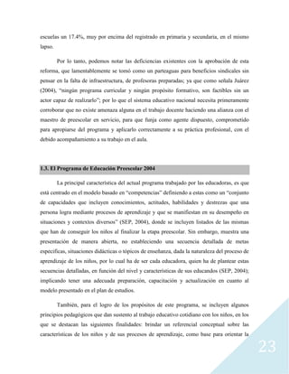 23
escuelas un 17.4%, muy por encima del registrado en primaria y secundaria, en el mismo
lapso.
Por lo tanto, podemos notar las deficiencias existentes con la aprobación de esta
reforma, que lamentablemente se tomó como un parteaguas para beneficios sindicales sin
pensar en la falta de infraestructura, de profesoras preparadas; ya que como señala Juárez
(2004), “ningún programa curricular y ningún propósito formativo, son factibles sin un
actor capaz de realizarlo”; por lo que el sistema educativo nacional necesita primeramente
corroborar que no existe amenaza alguna en el trabajo docente haciendo una alianza con el
maestro de preescolar en servicio, para que funja como agente dispuesto, comprometido
para apropiarse del programa y aplicarlo correctamente a su práctica profesional, con el
debido acompañamiento a su trabajo en el aula.
1.3. El Programa de Educación Preescolar 2004
La principal característica del actual programa trabajado por las educadoras, es que
está centrado en el modelo basado en “competencias” definiendo a estas como un “conjunto
de capacidades que incluyen conocimientos, actitudes, habilidades y destrezas que una
persona logra mediante procesos de aprendizaje y que se manifiestan en su desempeño en
situaciones y contextos diversos” (SEP, 2004), donde se incluyen listados de las mismas
que han de conseguir los niños al finalizar la etapa preescolar. Sin embargo, muestra una
presentación de manera abierta, no estableciendo una secuencia detallada de metas
especificas, situaciones didácticas o tópicos de enseñanza, dada la naturaleza del proceso de
aprendizaje de los niños, por lo cual ha de ser cada educadora, quien ha de plantear estas
secuencias detalladas, en función del nivel y características de sus educandos (SEP, 2004);
implicando tener una adecuada preparación, capacitación y actualización en cuanto al
modelo presentado en el plan de estudios.
También, para el logro de los propósitos de este programa, se incluyen algunos
principios pedagógicos que dan sustento al trabajo educativo cotidiano con los niños, en los
que se destacan las siguientes finalidades: brindar un referencial conceptual sobre las
características de los niños y de sus procesos de aprendizaje, como base para orientar la
 