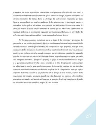 27
respecto a las metas o propósitos establecidos en el programa educativo de cada nivel; y
solamente estará basado en la información que la educadora recoge, organiza e interpreta en
diversos momentos del trabajo diario y a lo largo del ciclo escolar; rescatando que debe
llevarse un expediente personal por cada uno de los alumnos, con evidencias de trabajo y
entrevistas de los padres, además de un registro de los hechos ocurridos en cada sesión de
clase; lo cual no es nada sencillo tomando en cuenta que las educadoras deben crear un
adecuado ambiente de aprendizaje, siguiendo las situaciones didácticas con actividades de
reflexión, experimentación y análisis y estar evaluando al mismo tiempo.
Por lo tanto, podemos mencionar que a lo largo de las reformas y programas de
preescolar se han venido proponiendo objetivos similares que buscan el mejoramiento de la
calidad educativa; hasta llegar al modelo por competencias cuyo propósito principal es la
adaptación de los contenidos al contexto actual de los alumnos formando a su vez, actitudes
positivas; sin embargo no se ha tomado en cuenta que no existe una capacitación adecuada
para los docentes en servicio de la Educación Básica, trayendo como conclusión que cada
uno interprete el modelo a perspectiva propia y se queje de no encontrarle beneficio mayor
a lo que anteriormente se llevaba a cabo, cayendo en la falta de aplicación contextual por
no saber hacerlo; por lo tanto son los programas de formación continua los que deberían
contratar profesionales expertos en el diseño y aplicación de competencias para que logren
capacitar de forma adecuada a los profesores en el trabajo de este modelo, además de la
importancia de tomarlos en cuenta cuando se están haciendo los cambios a los modelos
educativos, creándoles así la motivación de que se apropien de ellos y los apliquen, dejando
de lado el hecho de que sean ideas propias de cada sexenio.
 