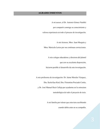 3
AGRADECIMIENTOS
A mi asesor, el Dr. Antonio Gómez Nashiki
por compartir conmigo su conocimiento y
valiosa experiencia en todo el proceso de investigación.
A mis lectores, Mtro. Juan Murguía y
Mtra. Maricela Larios por sus continuas correcciones.
A mis colegas educadoras y directora del plantel
que con su excelente disposición,
hicieron posible el desarrollo de esta investigación.
A mis profesores de investigación: Dr. Jaime Moreles Vázquez,
Dra. Karla Kae Kral, Dra. Florentina Preciado Cortés,
y Dr. José Manuel Ruiz Calleja por ayudarme en la estructura
metodológica de todo el proyecto de tesis.
A mi familia por tolerar que estuviera escribiendo
cuando debía estar en su compañía.
 