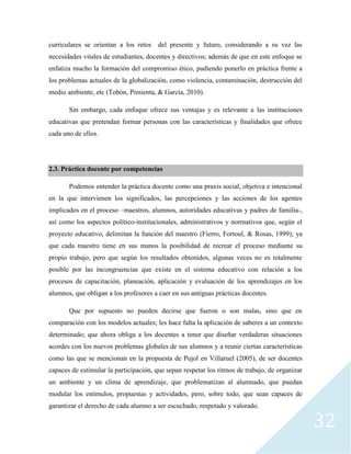 32
curriculares se orientan a los retos del presente y futuro, considerando a su vez las
necesidades vitales de estudiantes, docentes y directivos; además de que en este enfoque se
enfatiza mucho la formación del compromiso ético, pudiendo ponerlo en práctica frente a
los problemas actuales de la globalización, como violencia, contaminación, destrucción del
medio ambiente, etc (Tobón, Pimienta, & García, 2010).
Sin embargo, cada enfoque ofrece sus ventajas y es relevante a las instituciones
educativas que pretendan formar personas con las características y finalidades que ofrece
cada uno de ellos.
2.3. Práctica docente por competencias
Podemos entender la práctica docente como una praxis social, objetiva e intencional
en la que intervienen los significados, las percepciones y las acciones de los agentes
implicados en el proceso –maestros, alumnos, autoridades educativas y padres de familia-,
así como los aspectos político-institucionales, administrativos y normativos que, según el
proyecto educativo, delimitan la función del maestro (Fierro, Fortoul, & Rosas, 1999); ya
que cada maestro tiene en sus manos la posibilidad de recrear el proceso mediante su
propio trabajo, pero que según los resultados obtenidos, algunas veces no es totalmente
posible por las incongruencias que existe en el sistema educativo con relación a los
procesos de capacitación, planeación, aplicación y evaluación de los aprendizajes en los
alumnos, que obligan a los profesores a caer en sus antiguas prácticas docentes.
Que por supuesto no pueden decirse que fueron o son malas, sino que en
comparación con los modelos actuales; les hace falta la aplicación de saberes a un contexto
determinado; que ahora obliga a los docentes a tener que diseñar verdaderas situaciones
acordes con los nuevos problemas globales de sus alumnos y a reunir ciertas características
como las que se mencionan en la propuesta de Pujol en Villaruel (2005), de ser docentes
capaces de estimular la participación, que sepan respetar los ritmos de trabajo, de organizar
un ambiente y un clima de aprendizaje, que problematizan al alumnado, que puedan
modular los estímulos, propuestas y actividades, pero, sobre todo, que sean capaces de
garantizar el derecho de cada alumno a ser escuchado, respetado y valorado.
 