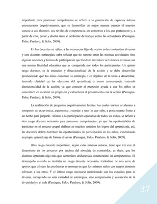 37
importante para promover competencias se refiere a la generación de espacios áulicos
estructurados cognitivamente; que se desarrollan de mejor manera cuando el maestro
conoce a sus alumnos, sus niveles de competencia, los contextos a los que pertenecen y, a
partir de ello, prevé y diseña tanto el ambiente de trabajo como las actividades (Paniagua,
Palos, Panduro, & Solis, 2009).
En los docentes se refiere a las secuencias fijas de acción sobre contenidos diversos
y con distintas estrategias; cabe señalar que no supone tener las mismas actividades sino
algunas nociones y formas de participación que facilitan introducir actividades diversas con
una misma finalidad educativa que es compartida por todos los participantes. Un quinto
rasgo docente, es la intención y direccionalidad de la acción y se debe desarrollar
promoviendo que los niños conozcan la estrategia o el objetivo de la tarea a desarrollar,
teniendo claridad en los objetivos del aprendizaje y como consecuencia teniendo
direccionalidad de la acción; ya que conocer el propósito ayuda a que los niños se
concentren en alcanzar un propósito y estructuren el pensamiento con la acción (Paniagua,
Palos, Panduro, & Solis, 2009).
La realización de preguntas cognitivamente fuertes, las cuales invitan al alumno a
compartir su experiencia, argumentar, recordar y usar lo que sabe, a posicionarse frente a
un hecho para juzgarlo. Aliento a la participación equitativa de todos los niños, se refiere a
otro rasgo docente necesario para promover competencias; ya que las oportunidades de
participar en el proceso grupal definen en muchos sentidos los logros del aprendizaje, así,
las docentes deben distribuir las oportunidades de participación en los niños, estimulando
su propio aprendizaje de formas diversas (Paniagua, Palos, Panduro, & Solis, 2009).
Otro rasgo docente importante, según estas mismas autoras, tiene que ver con el
dinamismo en los procesos por encima del abordaje de contenidos, es decir, que los
alumnos aprendan algo más que contenidos declarativos dinamizando las competencias. El
desempeño asistido es también un rasgo docente necesario, tratándose de una serie de
apoyos que ofrecen las profesoras o promueven que los mismos niños con mayor dominio
ofrezcan a los otros. Y el último rasgo necesario mencionado son los espacios para lo
diverso, incluyendo no solo variedad de estrategias, sino comprensión y valoración de la
diversidad en el aula (Paniagua, Palos, Panduro, & Solis, 2009).
 