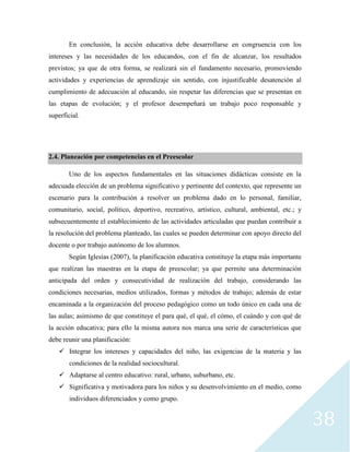 38
En conclusión, la acción educativa debe desarrollarse en congruencia con los
intereses y las necesidades de los educandos, con el fin de alcanzar, los resultados
previstos; ya que de otra forma, se realizará sin el fundamento necesario, promoviendo
actividades y experiencias de aprendizaje sin sentido, con injustificable desatención al
cumplimiento de adecuación al educando, sin respetar las diferencias que se presentan en
las etapas de evolución; y el profesor desempeñará un trabajo poco responsable y
superficial.
2.4. Planeación por competencias en el Preescolar
Uno de los aspectos fundamentales en las situaciones didácticas consiste en la
adecuada elección de un problema significativo y pertinente del contexto, que represente un
escenario para la contribución a resolver un problema dado en lo personal, familiar,
comunitario, social, político, deportivo, recreativo, artístico, cultural, ambiental, etc.; y
subsecuentemente el establecimiento de las actividades articuladas que puedan contribuir a
la resolución del problema planteado, las cuales se pueden determinar con apoyo directo del
docente o por trabajo autónomo de los alumnos.
Según Iglesias (2007), la planificación educativa constituye la etapa más importante
que realizan las maestras en la etapa de preescolar; ya que permite una determinación
anticipada del orden y consecutividad de realización del trabajo, considerando las
condiciones necesarias, medios utilizados, formas y métodos de trabajo; además de estar
encaminada a la organización del proceso pedagógico como un todo único en cada una de
las aulas; asimismo de que constituye el para qué, el qué, el cómo, el cuándo y con qué de
la acción educativa; para ello la misma autora nos marca una serie de características que
debe reunir una planificación:
 Integrar los intereses y capacidades del niño, las exigencias de la materia y las
condiciones de la realidad sociocultural.
 Adaptarse al centro educativo: rural, urbano, suburbano, etc.
 Significativa y motivadora para los niños y su desenvolvimiento en el medio, como
individuos diferenciados y como grupo.
 