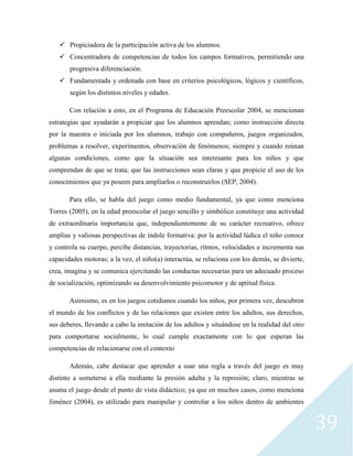 39
 Propiciadora de la participación activa de los alumnos.
 Concentradora de competencias de todos los campos formativos, permitiendo una
progresiva diferenciación.
 Fundamentada y ordenada con base en criterios psicológicos, lógicos y científicos,
según los distintos niveles y edades.
Con relación a esto, en el Programa de Educación Preescolar 2004, se mencionan
estrategias que ayudarán a propiciar que los alumnos aprendan; como instrucción directa
por la maestra o iniciada por los alumnos, trabajo con compañeros, juegos organizados,
problemas a resolver, experimentos, observación de fenómenos; siempre y cuando reúnan
algunas condiciones, como que la situación sea interesante para los niños y que
comprendan de que se trata; que las instrucciones sean claras y que propicie el uso de los
conocimientos que ya poseen para ampliarlos o reconstruirlos (SEP, 2004).
Para ello, se habla del juego como medio fundamental, ya que como menciona
Torres (2005), en la edad preescolar el juego sencillo y simbólico constituye una actividad
de extraordinaria importancia que, independientemente de su carácter recreativo, ofrece
amplias y valiosas perspectivas de índole formativa: por la actividad lúdica el niño conoce
y controla su cuerpo, percibe distancias, trayectorias, ritmos, velocidades e incrementa sus
capacidades motoras; a la vez, el niño(a) interactúa, se relaciona con los demás, se divierte,
crea, imagina y se comunica ejercitando las conductas necesarias para un adecuado proceso
de socialización, optimizando su desenvolvimiento psicomotor y de aptitud física.
Asimismo, es en los juegos cotidianos cuando los niños, por primera vez, descubren
el mundo de los conflictos y de las relaciones que existen entre los adultos, sus derechos,
sus deberes, llevando a cabo la imitación de los adultos y situándose en la realidad del otro
para comportarse socialmente, lo cual cumple exactamente con lo que esperan las
competencias de relacionarse con el contexto
Además, cabe destacar que aprender a usar una regla a través del juego es muy
distinto a someterse a ella mediante la presión adulta y la represión; claro, mientras se
asuma el juego desde el punto de vista didáctico; ya que en muchos casos, como menciona
Jiménez (2004), es utilizado para manipular y controlar a los niños dentro de ambientes
 